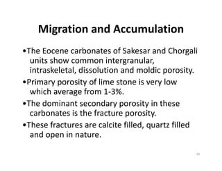 Migration and Accumulation
•The Eocene carbonates of Sakesar and Chorgali
units show common intergranular,
intraskeletal, dissolution and moldic porosity.
•Primary porosity of lime stone is very low•Primary porosity of lime stone is very low
which average from 1-3%.
•The dominant secondary porosity in these
carbonates is the fracture porosity.
•These fractures are calcite filled, quartz filled
and open in nature.
23
 