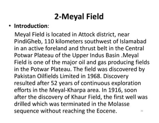 2-Meyal Field
• Introduction:
Meyal Field is located in Attock district, near
PindiGheb, 110 kilometers southwest of Islamabad
in an active foreland and thrust belt in the Central
Potwar Plateau of the Upper Indus Basin .Meyal
Field is one of the major oil and gas producing fieldsField is one of the major oil and gas producing fields
in the Potwar Plateau. The field was discovered by
Pakistan Oilfields Limited in 1968. Discovery
resulted after 52 years of continuous exploration
efforts in the Meyal-Kharpa area. In 1916, soon
after the discovery of Khaur Field, the first well was
drilled which was terminated in the Molasse
sequence without reaching the Eocene. 26
 