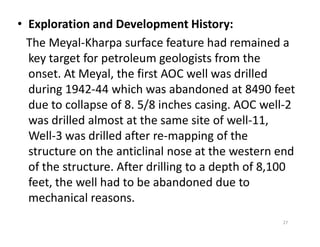 • Exploration and Development History:
The Meyal-Kharpa surface feature had remained a
key target for petroleum geologists from the
onset. At Meyal, the first AOC well was drilled
during 1942-44 which was abandoned at 8490 feet
due to collapse of 8. 5/8 inches casing. AOC well-2
was drilled almost at the same site of well-11,was drilled almost at the same site of well-11,
Well-3 was drilled after re-mapping of the
structure on the anticlinal nose at the western end
of the structure. After drilling to a depth of 8,100
feet, the well had to be abandoned due to
mechanical reasons.
27
 