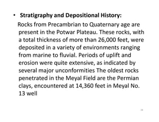 • Stratigraphy and Depositional History:
Rocks from Precambrian to Quaternary age are
present in the Potwar Plateau. These rocks, with
a total thickness of more than 26,000 feet, were
deposited in a variety of environments ranging
from marine to fluvial. Periods of uplift and
erosion were quite extensive, as indicated byerosion were quite extensive, as indicated by
several major unconformities The oldest rocks
penetrated in the Meyal Field are the Permian
clays, encountered at 14,360 feet in Meyal No.
13 well
28
 