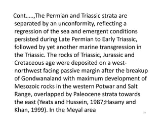 Cont…..,The Permian and Triassic strata are
separated by an unconformity, reflecting a
regression of the sea and emergent conditions
persisted during Late Permian to Early Triassic,
followed by yet another marine transgression in
the Triassic. The rocks of Triassic, Jurassic and
Cretaceous age were deposited on a west-Cretaceous age were deposited on a west-
northwest facing passive margin after the breakup
of Gondwanaland with maximum development of
Mesozoic rocks in the western Potwar and Salt
Range, overlapped by Paleocene strata towards
the east (Yeats and Hussein, 1987;Hasany and
Khan, 1999). In the Meyal area 29
 