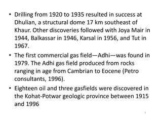 • Drilling from 1920 to 1935 resulted in success at
Dhulian, a structural dome 17 km southeast of
Khaur. Other discoveries followed with Joya Mair in
1944, Balkassar in 1946, Karsal in 1956, and Tut in
1967.
• The first commercial gas field—Adhi—was found in
1979. The Adhi gas field produced from rocks1979. The Adhi gas field produced from rocks
ranging in age from Cambrian to Eocene (Petro
consultants, 1996).
• Eighteen oil and three gasfields were discovered in
the Kohat-Potwar geologic province between 1915
and 1996
3
 