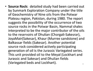 • Source Rock: detailed study had been carried out
by Sunmark Exploration Company under the title
of Geochemistry of Nine oils from the Potwar
Plateau region, Pakistan, during 1980. The report
suggests the possibility of the occurrence of two
source rocks in the Potwar Basin, Nammal shales
interpreted to be the major contributor of the oils
to the reservoirs of Dhulian (Chorgali-Sakesrar),to the reservoirs of Dhulian (Chorgali-Sakesrar),
JoyaMair(Sakesar), Khaur (Murree sandstone) and
Balkassar fields (Sakesar). Another potential
source rock considered actively participating
generation of oil is the Jurassic Variegated series.
This unit provided oil to the Meyal (Lockhart and
Jurassic and Sakesar) and Dhulian fields
(Variegated beds and Lockhart). 30
 