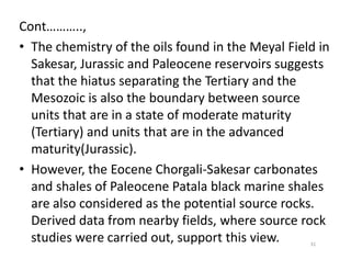 Cont………..,
• The chemistry of the oils found in the Meyal Field in
Sakesar, Jurassic and Paleocene reservoirs suggests
that the hiatus separating the Tertiary and the
Mesozoic is also the boundary between source
units that are in a state of moderate maturity
(Tertiary) and units that are in the advanced(Tertiary) and units that are in the advanced
maturity(Jurassic).
• However, the Eocene Chorgali-Sakesar carbonates
and shales of Paleocene Patala black marine shales
are also considered as the potential source rocks.
Derived data from nearby fields, where source rock
studies were carried out, support this view. 31
 