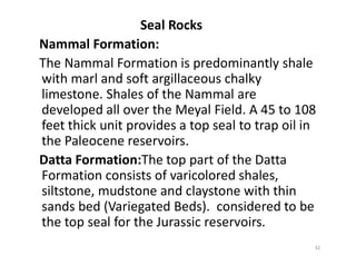Seal Rocks
Nammal Formation:
The Nammal Formation is predominantly shale
with marl and soft argillaceous chalky
limestone. Shales of the Nammal are
developed all over the Meyal Field. A 45 to 108
feet thick unit provides a top seal to trap oil in
the Paleocene reservoirs.the Paleocene reservoirs.
Datta Formation:The top part of the Datta
Formation consists of varicolored shales,
siltstone, mudstone and claystone with thin
sands bed (Variegated Beds). considered to be
the top seal for the Jurassic reservoirs.
32
 