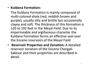 • Kuldana Formation:
The Kuldana Formation is mainly composed of
multi-colored shale (red, reddish brown and
purple), usually silty and brittle but occasionally
clayey and soft. The thickness of this formation is
120 to 192 feet in the Meyal Field. Due to its
impermeable and argillaceous character the
Kuldana Formation forms an effective seal overKuldana Formation forms an effective seal over
the Eocene reservoirs of the Meyal Field
• Reservoir Properties and Zonation: A detailed
reservoir zonation of the Eocene Chorgali-
Sakesar and their properties are described in
detail.
33
 