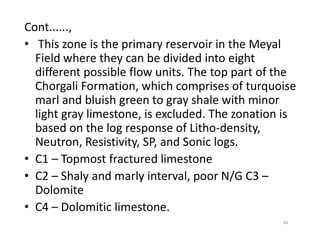Cont......,
• This zone is the primary reservoir in the Meyal
Field where they can be divided into eight
different possible flow units. The top part of the
Chorgali Formation, which comprises of turquoise
marl and bluish green to gray shale with minor
light gray limestone, is excluded. The zonation is
based on the log response of Litho-density,based on the log response of Litho-density,
Neutron, Resistivity, SP, and Sonic logs.
• C1 – Topmost fractured limestone
• C2 – Shaly and marly interval, poor N/G C3 –
Dolomite
• C4 – Dolomitic limestone.
34
 