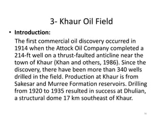3- Khaur Oil Field
• Introduction:
The first commercial oil discovery occurred in
1914 when the Attock Oil Company completed a
214-ft well on a thrust-faulted anticline near the
town of Khaur (Khan and others, 1986). Since thetown of Khaur (Khan and others, 1986). Since the
discovery, there have been more than 340 wells
drilled in the field. Production at Khaur is from
Sakesar and Murree Formation reservoirs. Drilling
from 1920 to 1935 resulted in success at Dhulian,
a structural dome 17 km southeast of Khaur.
36
 