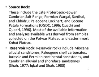 • Source Rock:
These include the Late Proterozoic–Lower
Cambrian Salt Range; Permian Wargal, Sardhai,
and Chhidru; Paleocene Lockhart; and Eocene
Patala Formations (OGDC, 1996; Quadri and
Quadri, 1996). Most of the available information
and analyses available was derived from samples
collected on the Potwar Plateau and easternmostcollected on the Potwar Plateau and easternmost
Kohat Plateau.
• Reservoir Rock: Reservoir rocks include Miocene
alluvial sandstones, Paleogene shelf carbonates,
Jurassic and Permian continental sandstones, and
Cambrian alluvial and shoreface sandstones
(Shah, 1977; Iqbal and Shah, 1980)
37
 