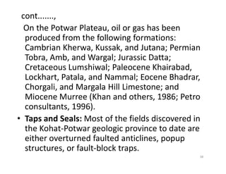 cont.......,
On the Potwar Plateau, oil or gas has been
produced from the following formations:
Cambrian Kherwa, Kussak, and Jutana; Permian
Tobra, Amb, and Wargal; Jurassic Datta;
Cretaceous Lumshiwal; Paleocene Khairabad,
Lockhart, Patala, and Nammal; Eocene Bhadrar,
Chorgali, and Margala Hill Limestone; andChorgali, and Margala Hill Limestone; and
Miocene Murree (Khan and others, 1986; Petro
consultants, 1996).
• Taps and Seals: Most of the fields discovered in
the Kohat-Potwar geologic province to date are
either overturned faulted anticlines, popup
structures, or fault-block traps.
38
 