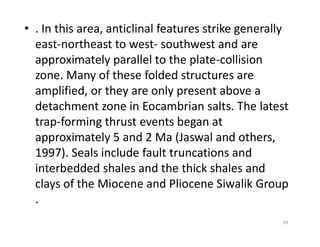 • . In this area, anticlinal features strike generally
east-northeast to west- southwest and are
approximately parallel to the plate-collision
zone. Many of these folded structures are
amplified, or they are only present above a
detachment zone in Eocambrian salts. The latest
trap-forming thrust events began attrap-forming thrust events began at
approximately 5 and 2 Ma (Jaswal and others,
1997). Seals include fault truncations and
interbedded shales and the thick shales and
clays of the Miocene and Pliocene Siwalik Group
.
39
 