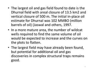 • The largest oil and gas field found to date is the
Dhurnal field with areal closure of 13.5 km2 and
vertical closure of 500 m. The initial in-place oil
estimate for Dhurnal was 102 MMBO (million
barrels of oil) (Jaswal and others, 1997.
• In a more mature area, the number of wildcat
wells required to find the same volume of oil
would be expected to increase and the curves onwould be expected to increase and the curves on
the plots to flatten.
• The largest field may have already been found,
but potential for additional oil and gas
discoveries in complex structural traps remains
good.
4
 