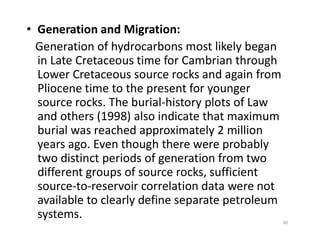 • Generation and Migration:
Generation of hydrocarbons most likely began
in Late Cretaceous time for Cambrian through
Lower Cretaceous source rocks and again from
Pliocene time to the present for younger
source rocks. The burial-history plots of Law
and others (1998) also indicate that maximum
burial was reached approximately 2 million
and others (1998) also indicate that maximum
burial was reached approximately 2 million
years ago. Even though there were probably
two distinct periods of generation from two
different groups of source rocks, sufficient
source-to-reservoir correlation data were not
available to clearly define separate petroleum
systems. 40
 