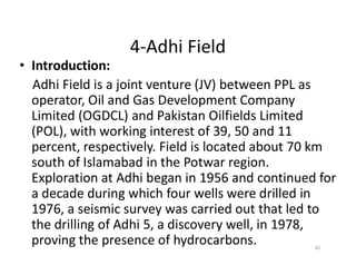 4-Adhi Field
• Introduction:
Adhi Field is a joint venture (JV) between PPL as
operator, Oil and Gas Development Company
Limited (OGDCL) and Pakistan Oilfields Limited
(POL), with working interest of 39, 50 and 11
percent, respectively. Field is located about 70 km
(POL), with working interest of 39, 50 and 11
percent, respectively. Field is located about 70 km
south of Islamabad in the Potwar region.
Exploration at Adhi began in 1956 and continued for
a decade during which four wells were drilled in
1976, a seismic survey was carried out that led to
the drilling of Adhi 5, a discovery well, in 1978,
proving the presence of hydrocarbons. 42
 