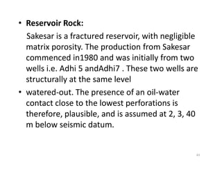 • Reservoir Rock:
Sakesar is a fractured reservoir, with negligible
matrix porosity. The production from Sakesar
commenced in1980 and was initially from two
wells i.e. Adhi 5 andAdhi7 . These two wells are
structurally at the same level
• watered-out. The presence of an oil-water
contact close to the lowest perforations is
therefore, plausible, and is assumed at 2, 3, 40
m below seismic datum.
43
 