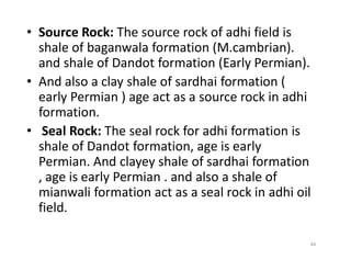 • Source Rock: The source rock of adhi field is
shale of baganwala formation (M.cambrian).
and shale of Dandot formation (Early Permian).
• And also a clay shale of sardhai formation (
early Permian ) age act as a source rock in adhi
formation.
• Seal Rock: The seal rock for adhi formation is• Seal Rock: The seal rock for adhi formation is
shale of Dandot formation, age is early
Permian. And clayey shale of sardhai formation
, age is early Permian . and also a shale of
mianwali formation act as a seal rock in adhi oil
field.
44
 