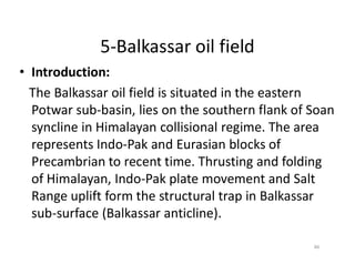 5-Balkassar oil field
• Introduction:
The Balkassar oil field is situated in the eastern
Potwar sub-basin, lies on the southern flank of Soan
syncline in Himalayan collisional regime. The area
represents Indo-Pak and Eurasian blocks ofrepresents Indo-Pak and Eurasian blocks of
Precambrian to recent time. Thrusting and folding
of Himalayan, Indo-Pak plate movement and Salt
Range uplift form the structural trap in Balkassar
sub-surface (Balkassar anticline).
46
 
