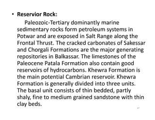 • Reservior Rock:
Paleozoic-Tertiary dominantly marine
sedimentary rocks form petroleum systems in
Potwar and are exposed in Salt Range along the
Frontal Thrust. The cracked carbonates of Sakessar
and Chorgali Formations are the major generating
repositories in Balkassar. The limestones of the
Paleocene Patala Formation also contain good
repositories in Balkassar. The limestones of the
Paleocene Patala Formation also contain good
reservoirs of hydrocarbons. Khewra Formation is
the main potential Cambrian reservoir. Khewra
Formation is generally divided into three units.
The basal unit consists of thin bedded, partly
shaly, fine to medium grained sandstone with thin
clay beds. 47
 