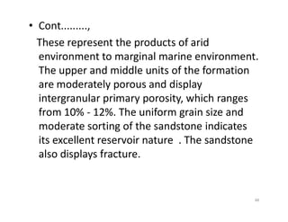 • Cont.........,
These represent the products of arid
environment to marginal marine environment.
The upper and middle units of the formation
are moderately porous and display
intergranular primary porosity, which ranges
from 10% - 12%. The uniform grain size andfrom 10% - 12%. The uniform grain size and
moderate sorting of the sandstone indicates
its excellent reservoir nature . The sandstone
also displays fracture.
48
 