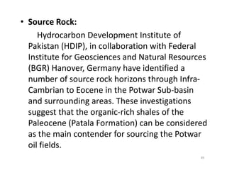 • Source Rock:
Hydrocarbon Development Institute of
Pakistan (HDIP), in collaboration with Federal
Institute for Geosciences and Natural Resources
(BGR) Hanover, Germany have identified a
number of source rock horizons through Infra-
Cambrian to Eocene in the Potwar Sub-basinCambrian to Eocene in the Potwar Sub-basin
and surrounding areas. These investigations
suggest that the organic-rich shales of the
Paleocene (Patala Formation) can be considered
as the main contender for sourcing the Potwar
oil fields.
49
 