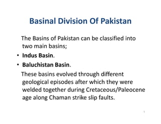 Basinal Division Of Pakistan
The Basins of Pakistan can be classified into
two main basins;
• Indus Basin.
• Baluchistan Basin.• Baluchistan Basin.
These basins evolved through different
geological episodes after which they were
welded together during Cretaceous/Paleocene
age along Chaman strike slip faults.
5
 