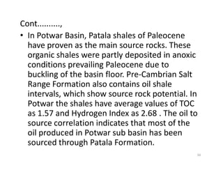 Cont..........,
• In Potwar Basin, Patala shales of Paleocene
have proven as the main source rocks. These
organic shales were partly deposited in anoxic
conditions prevailing Paleocene due to
buckling of the basin floor. Pre-Cambrian Salt
Range Formation also contains oil shaleRange Formation also contains oil shale
intervals, which show source rock potential. In
Potwar the shales have average values of TOC
as 1.57 and Hydrogen Index as 2.68 . The oil to
source correlation indicates that most of the
oil produced in Potwar sub basin has been
sourced through Patala Formation.
50
 