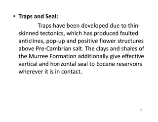 • Traps and Seal:
Traps have been developed due to thin-
skinned tectonics, which has produced faulted
anticlines, pop-up and positive flower structures
above Pre-Cambrian salt. The clays and shales of
the Murree Formation additionally give effective
vertical and horizontal seal to Eocene reservoirsvertical and horizontal seal to Eocene reservoirs
wherever it is in contact.
51
 