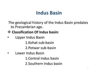 Indus Basin
The geological history of the Indus Basin predates
to Precambrian age.
 Classification Of Indus basin:
• Upper Indus Basin• Upper Indus Basin
1.Kohat sub-basin
2.Potwar sub-basin
• Lower Indus Basin
1.Central Indus basin
2.Southern Indus basin
7
 