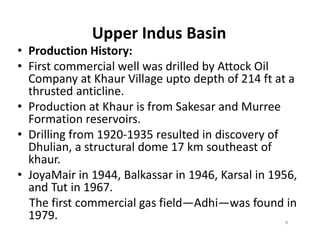 Upper Indus Basin
• Production History:
• First commercial well was drilled by Attock Oil
Company at Khaur Village upto depth of 214 ft at a
thrusted anticline.
• Production at Khaur is from Sakesar and Murree
Formation reservoirs.Formation reservoirs.
• Drilling from 1920-1935 resulted in discovery of
Dhulian, a structural dome 17 km southeast of
khaur.
• JoyaMair in 1944, Balkassar in 1946, Karsal in 1956,
and Tut in 1967.
The first commercial gas field—Adhi—was found in
1979. 8
 
