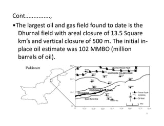 Cont...............,
•The largest oil and gas field found to date is the
Dhurnal field with areal closure of 13.5 Square
km’s and vertical closure of 500 m. The initial in-
place oil estimate was 102 MMBO (million
barrels of oil).
9
 