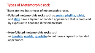 Types of Metamorphic rock
There are two basic types of metamorphic rocks.
• Foliated metamorphic rocks such as gneiss, phyllite, schist,
and slate have a layered or banded appearance that is produced
by exposure to heat and directed pressure.
• Non-foliated metamorphic rocks such
as hornfels, marble, quartzite do not have a layered or banded
appearance.
 