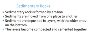 Sedimentary Rocks
 Sedimentary rock is formed by erosion
 Sediments are moved from one place to another
 Sediments are deposited in layers, with the older ones
on the bottom
 The layers become compacted and cemented together
 