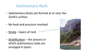 Sedimentary Rock
 Sedimentary Rocks are formed at or near the
Earth’s surface
 No heat and pressure involved
 Strata – layers of rock
 Stratification – the process in
which sedimentary rocks are
arranged in layers
 