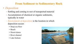 • Deposition
– Settling and coming to rest of transported material
– Accumulation of chemical or organic sediments,
typically in water
– Environment of deposition is the location in which
deposition occurs
• Deep sea floor
• Beach
• Desert dunes
• River channel
• Lake bottom
From Sediment to Sedimentary Rock
 