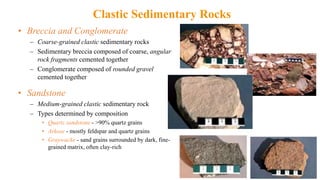 Clastic Sedimentary Rocks
• Breccia and Conglomerate
– Coarse-grained clastic sedimentary rocks
– Sedimentary breccia composed of coarse, angular
rock fragments cemented together
– Conglomerate composed of rounded gravel
cemented together
• Sandstone
– Medium-grained clastic sedimentary rock
– Types determined by composition
• Quartz sandstone - >90% quartz grains
• Arkose - mostly feldspar and quartz grains
• Graywacke - sand grains surrounded by dark, fine-
grained matrix, often clay-rich
 