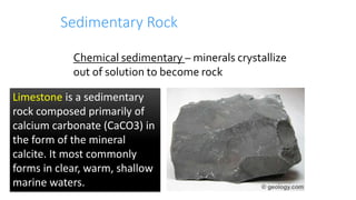 Sedimentary Rock
Chemical sedimentary – minerals crystallize
out of solution to become rock
Limestone is a sedimentary
rock composed primarily of
calcium carbonate (CaCO3) in
the form of the mineral
calcite. It most commonly
forms in clear, warm, shallow
marine waters.
 