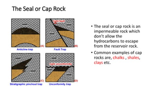 The Seal or Cap Rock
• The seal or cap rock is an
impermeable rock which
don’t allow the
hydrocarbons to escape
from the reservoir rock.
• Common examples of cap
rocks are, chalks , shales,
clays etc.
 