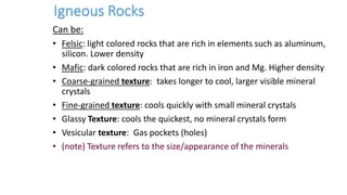 Can be:
• Felsic: light colored rocks that are rich in elements such as aluminum,
silicon. Lower density
• Mafic: dark colored rocks that are rich in iron and Mg. Higher density
• Coarse-grained texture: takes longer to cool, larger visible mineral
crystals
• Fine-grained texture: cools quickly with small mineral crystals
• Glassy Texture: cools the quickest, no mineral crystals form
• Vesicular texture: Gas pockets (holes)
• (note) Texture refers to the size/appearance of the minerals
 