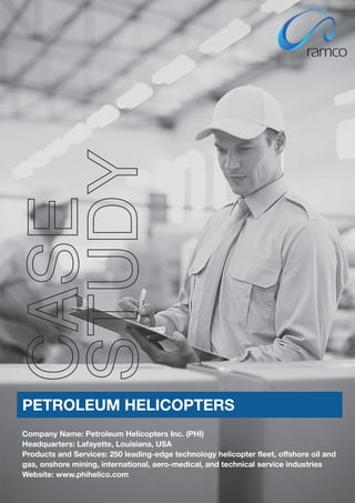STUDY
CASE



PETROLEUM HELICOPTERS
Company Name: Petroleum Helicopters Inc. (PHI)
Headquarters: Lafayette, Louisiana, USA
Products and Services: 250 leading-edge technology helicopter fleet, offshore oil and
gas, onshore mining, international, aero-medical, and technical service industries
Website: www.phihelico.com
 
