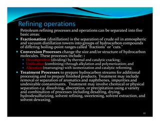Refining operations
Petroleum refining processes and operations can be separated into five
basic areas:
Fractionation (distillation) is the separation of crude oil in atmospheric
and vacuum distillation towers into groups of hydrocarbon compounds
of differing boiling-point ranges called "fractions" or "cuts."
Conversion Processes change the size and/or structure of hydrocarbon
molecules. These processes include: :
Decomposition (dividing) by thermal and catalytic cracking;
Unification (combining) through alkylation and polymerization; and
Alteration (rearranging) with isomerization and catalytic reforming.
Treatment Processes to prepare hydrocarbon streams for additional
processing and to prepare finished products. Treatment may include
removal or separation of aromatics and naphthenes, impurities and
undesirable contaminants. Treatment may involve chemical or physical
separation e.g. dissolving, absorption, or precipitation using a variety
and combination of processes including desalting, drying,
hydrodesulfurizing, solvent refining, sweetening, solvent extraction, and
solvent dewaxing.
10
 