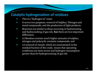 Catalytic hydrogenation of residues
This is a “hydrogen-in” route.
It serves two purposes: removal of Sulphur, Nitrogen and
metal compounds, and the production of light products.
Reactions are similar to those occurring in hydrotreating
and hydrocracking of gas oils, but there are two important
differences.
(1) Residues contain much higher amounts of sulphur,
nitrogen and polycyclic aromatic compounds; and
(2) removal of metals, which are concentrated in the
residual fraction of the crude, means that operating
conditions are more severe and hydrogen consumption
greater than for hydroprocessing of gas oils.
102
 