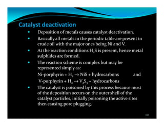 Catalyst deactivation
Deposition of metals causes catalyst deactivation.
Basically all metals in the periodic table are present in
crude oil with the major ones being Ni and V.
At the reaction conditions H2S is present, hence metal
sulphides are formed.
The reaction scheme is complex but may be
represented simply as:
Ni-porphyrin + H2 → NiS + hydrocarbons and
V-porphyrin + H2 → V2S3 + hydrocarbons
The catalyst is poisoned by this process because most
of the deposition occurs on the outer shell of the
catalyst particles, initially poisoning the active sites
then causing pore plugging.
103
 