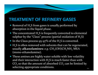 TREATMENT OF REFINERY GASES
Removal of H2S from gases is usually performed by
absorption in the liquid phase.
The concentrated H2S is frequently converted to elemental
sulphur by the “Claus” process (partial oxidation of H2S)
In the Claus process 95-97% of the H2S is converted.
H2S is often removed with solvents that can be regenerated,
usually alkanolamines: e.g. CH2(OH)CH2NH2 MEA
(mono-ethanolamine).
These amines are highly water soluble with low volatility
and their interaction with H2S is much faster than with
CO2 so that the amount of absorbed CO2 can be limited by
selecting appropriate conditions. 111
 