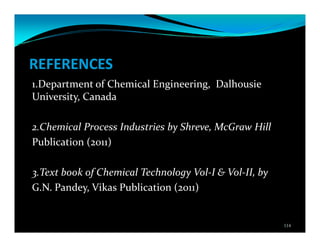 REFERENCES
1.Department of Chemical Engineering, Dalhousie
University, Canada
2.Chemical Process Industries by Shreve, McGraw Hill
Publication (2011)
3.Text book of Chemical Technology Vol-I & Vol-II, by
G.N. Pandey, Vikas Publication (2011)
114
 