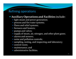 Refining operations
Auxiliary Operations and Facilities include:
light steam and power generation;
process and fire water systems;
flares and relief systems;
furnaces and heaters;
pumps and valves;
supply of steam, air, nitrogen, and other plant gases;
alarms and sensors;
noise and pollution controls;
sampling, testing, and inspecting and laboratory;
control room;
maintenance; and
administrative facilities.
12
 