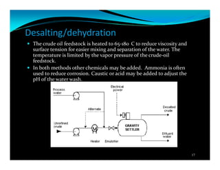 Desalting/dehydration
The crude oil feedstock is heated to 65-180 C to reduce viscosity and
surface tension for easier mixing and separation of the water. The
temperature is limited by the vapor pressure of the crude-oil
feedstock.
In both methods other chemicals may be added. Ammonia is often
used to reduce corrosion. Caustic or acid may be added to adjust the
pH of the water wash.
17
 