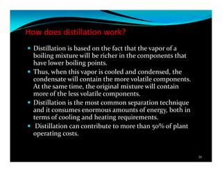 How does distillation work?
Distillation is based on the fact that the vapor of a
boiling mixture will be richer in the components that
have lower boiling points.
Thus, when this vapor is cooled and condensed, the
condensate will contain the more volatile components.
At the same time, the original mixture will contain
more of the less volatile components.
Distillation is the most common separation technique
and it consumes enormous amounts of energy, both in
terms of cooling and heating requirements.
Distillation can contribute to more than 50% of plant
operating costs.
20
 