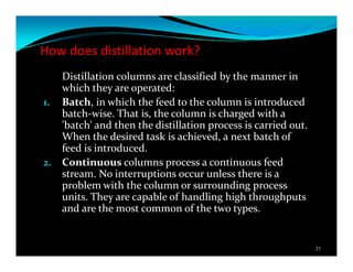 How does distillation work?
Distillation columns are classified by the manner in
which they are operated:
1. Batch, in which the feed to the column is introduced
batch-wise. That is, the column is charged with a
'batch' and then the distillation process is carried out.
When the desired task is achieved, a next batch of
feed is introduced.
2. Continuous columns process a continuous feed
stream. No interruptions occur unless there is a
problem with the column or surrounding process
units. They are capable of handling high throughputs
and are the most common of the two types.
21
 