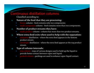 Continuous distillation columns
Classified according to:
1. Nature of the feed that they are processing:
binary column - feed contains only two components;
multi-component column - feed contains more than two components.
2. Number of product streams they have:
multi-product column - column has more than two product streams.
3. Where extra feed exits when used to help with the separation:
extractive distillation - where the extra feed appears in the bottom
product stream;
azeotropic distillation - where the extra feed appears at the top product
stream.
4. Type of column internals:
tray column - trays of various designs used to hold up the liquid to
provide better contact between vapor and liquid;
packed column - packings are used to enhance vapor-liquid contact.
22
 