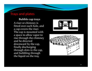 Trays and plates
Bubble cap trays
A riser or chimney is
fitted over each hole, and
a cap covers the riser.
The cap is mounted with
a space to allow vapor to
rise through the chimney
and be directed
downward by the cap,
finally discharging
through slots in the cap,
and bubbling through
the liquid on the tray.
24
 